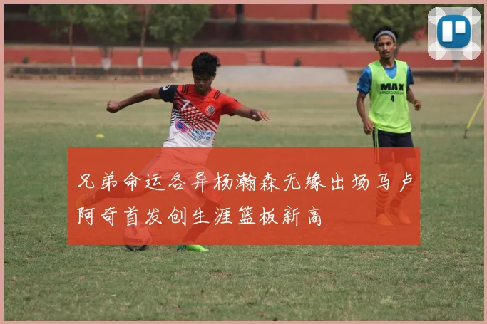 兄弟命运各异杨瀚森无缘出场马卢阿奇首发创生涯篮板新高