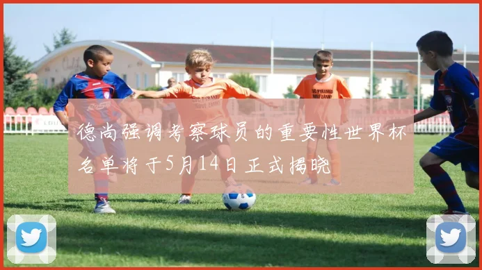 德尚强调考察球员的重要性世界杯名单将于5月14日正式揭晓