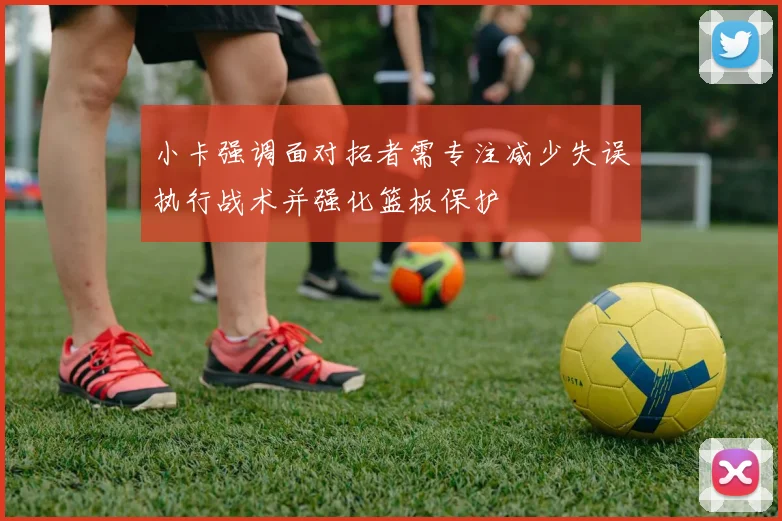小卡强调面对拓者需专注减少失误执行战术并强化篮板保护