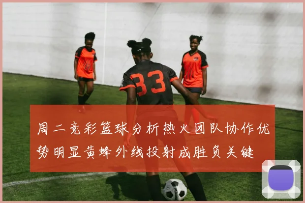 周二竞彩篮球分析热火团队协作优势明显黄蜂外线投射成胜负关键