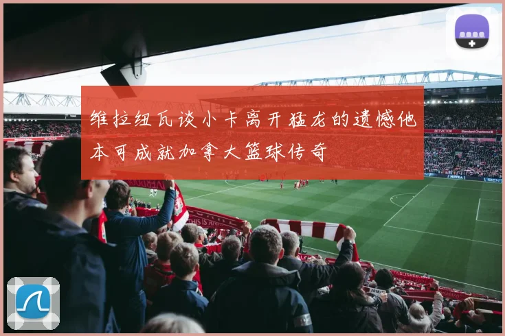 维拉纽瓦谈小卡离开猛龙的遗憾他本可成就加拿大篮球传奇