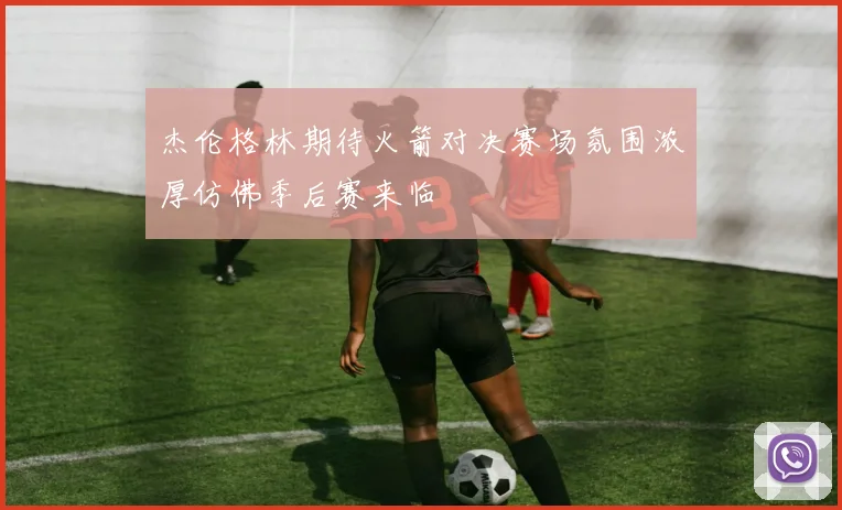杰伦格林期待火箭对决赛场氛围浓厚仿佛季后赛来临