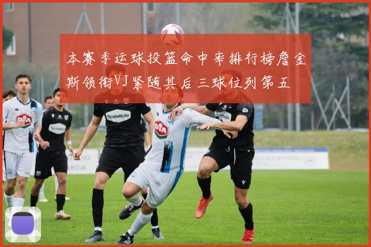本赛季运球投篮命中率排行榜詹金斯领衔VJ紧随其后三球位列第五