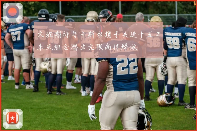 文班期待与卡斯尔携手共进十五年未来组合潜力无限尚待释放