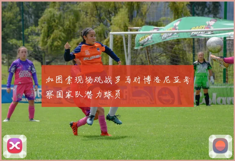 加图索现场观战罗马对博洛尼亚考察国家队潜力球员