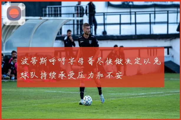波蒂斯呼吁字母哥尽快做决定以免球队持续承受压力和不安