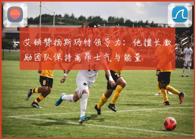 艾顿赞扬斯玛特领导力：他擅长激励团队保持高昂士气与能量