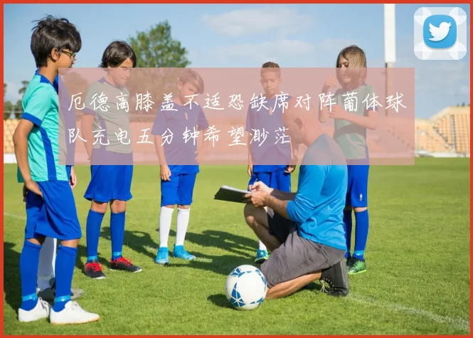 厄德高膝盖不适恐缺席对阵葡体球队充电五分钟希望渺茫