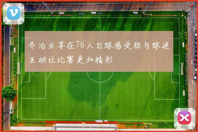 乔治分享在76人打球感受称与球迷互动让比赛更加精彩