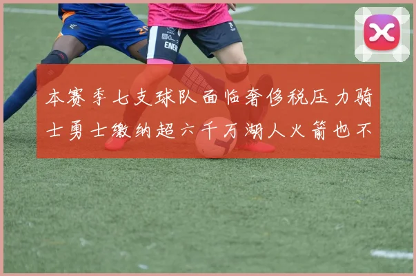 本赛季七支球队面临奢侈税压力骑士勇士缴纳超六千万湖人火箭也不甘示弱