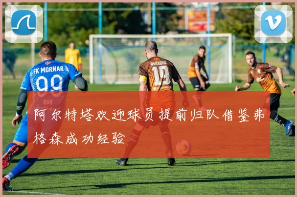 阿尔特塔欢迎球员提前归队借鉴弗格森成功经验