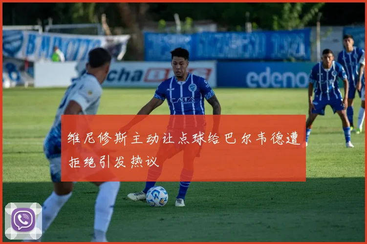 维尼修斯主动让点球给巴尔韦德遭拒绝引发热议