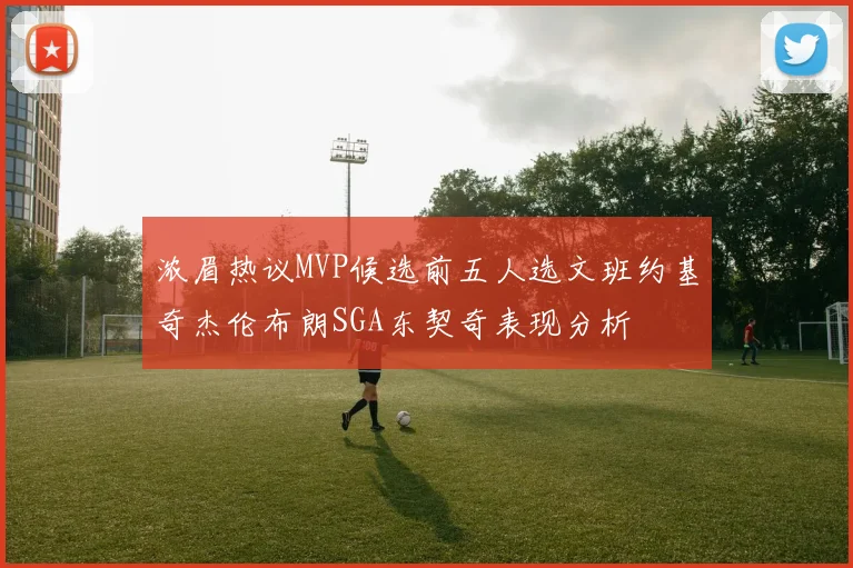 浓眉热议MVP候选前五人选文班约基奇杰伦布朗SGA东契奇表现分析