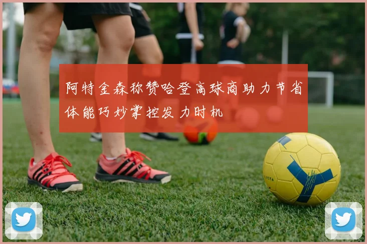 阿特金森称赞哈登高球商助力节省体能巧妙掌控发力时机