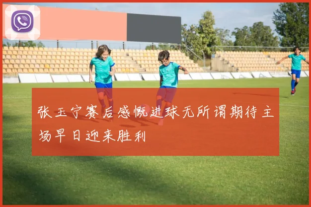 张玉宁赛后感慨进球无所谓期待主场早日迎来胜利
