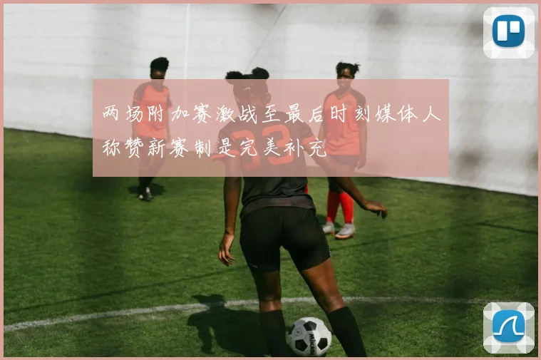 两场附加赛激战至最后时刻媒体人称赞新赛制是完美补充