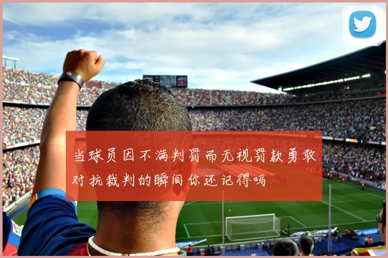 当球员因不满判罚而无视罚款勇敢对抗裁判的瞬间你还记得吗