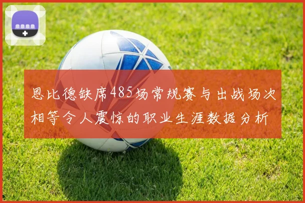恩比德缺席485场常规赛与出战场次相等令人震惊的职业生涯数据分析